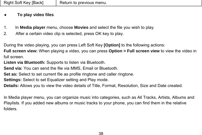   38Right Soft Key [Back]  Return to previous menu.   To play video files  1. In Media player menu, choose Movies and select the file you wish to play.   2.        After a certain video clip is selected, press OK key to play.  During the video playing, you can press Left Soft Key [Option] to the following actions: Full screen view: When playing a video, you can press Option &gt; Full screen view to view the video in full screen. Listen via Bluetooth: Supports to listen via Bluetooth. Send via: You can send the file via MMS, Email or Bluetooth. Set as: Select to set current file as profile ringtone and caller ringtone. Settings: Select to set Equalizer setting and Play mode. Details: Allows you to view the video details of Title, Format, Resolution, Size and Date created.  In Media player menu, you can organize music into categories, such as All Tracks, Artists, Albums and Playlists. If you added new albums or music tracks to your phone, you can find them in the relative folders. 