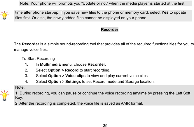   39Note: Your phone will prompts you “Update or not” when the media player is started at the first time after phone start-up. If you save new files to the phone or memory card, select Yes to update files first. Or else, the newly added files cannot be displayed on your phone.  Recorder  The Recorder is a simple sound-recording tool that provides all of the required functionalities for you to manage voice files. To Start Recording 1. In Multimedia menu, choose Recorder. 2. Select Option &gt; Record to start recording. 3.    Select Option &gt; Voice clips to view and play current voice clips  4.     Select Option &gt; Settings to set Record mode and Storage location. Note: 1. During recording, you can pause or continue the voice recording anytime by pressing the Left Soft Key. 2. After the recording is completed, the voice file is saved as AMR format.  