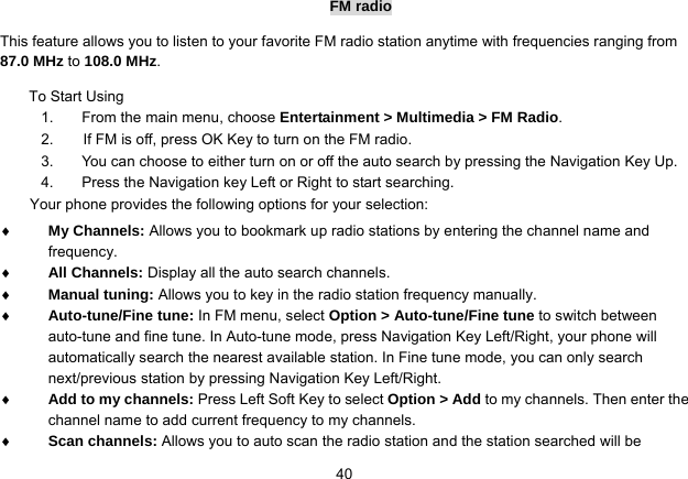   40FM radio This feature allows you to listen to your favorite FM radio station anytime with frequencies ranging from 87.0 MHz to 108.0 MHz.  To Start Using 1.  From the main menu, choose Entertainment &gt; Multimedia &gt; FM Radio.  2.        If FM is off, press OK Key to turn on the FM radio. 3.  You can choose to either turn on or off the auto search by pressing the Navigation Key Up. 4.  Press the Navigation key Left or Right to start searching. Your phone provides the following options for your selection:  My Channels: Allows you to bookmark up radio stations by entering the channel name and frequency.  All Channels: Display all the auto search channels.  Manual tuning: Allows you to key in the radio station frequency manually.  Auto-tune/Fine tune: In FM menu, select Option &gt; Auto-tune/Fine tune to switch between auto-tune and fine tune. In Auto-tune mode, press Navigation Key Left/Right, your phone will automatically search the nearest available station. In Fine tune mode, you can only search next/previous station by pressing Navigation Key Left/Right.    Add to my channels: Press Left Soft Key to select Option &gt; Add to my channels. Then enter the channel name to add current frequency to my channels.    Scan channels: Allows you to auto scan the radio station and the station searched will be 