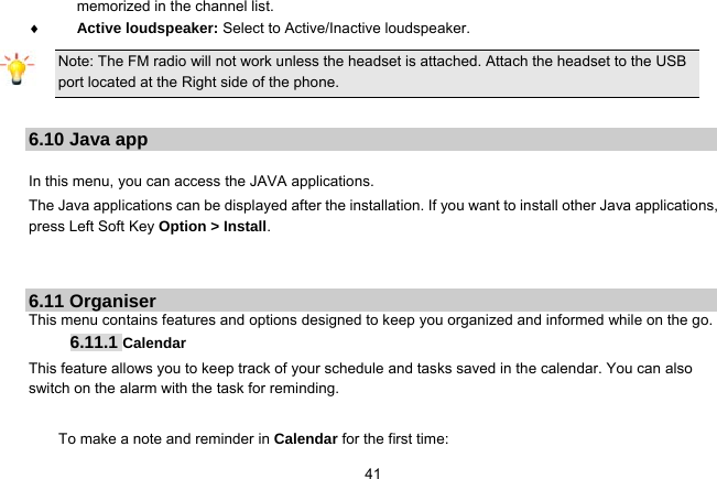   41memorized in the channel list.  Active loudspeaker: Select to Active/Inactive loudspeaker.   Note: The FM radio will not work unless the headset is attached. Attach the headset to the USB port located at the Right side of the phone.  6.10 Java app  In this menu, you can access the JAVA applications.   The Java applications can be displayed after the installation. If you want to install other Java applications, press Left Soft Key Option &gt; Install.   6.11 Organiser This menu contains features and options designed to keep you organized and informed while on the go. 6.11.1 Calendar This feature allows you to keep track of your schedule and tasks saved in the calendar. You can also switch on the alarm with the task for reminding.  To make a note and reminder in Calendar for the first time: 