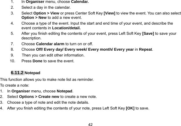   421. In Organiser menu, choose Calendar. 2.  Select a day in the calendar. 3. Select Option &gt; View or press Center Soft Key [View] to view the event. You can also select Option &gt; New to add a new event. 4.  Choose a type of the event. Input the start and end time of your event, and describe the event contents in Location/detail. 5.  After you finish editing the contents of your event, press Left Soft Key [Save] to save your description.  7. Choose Calendar alarm to turn on or off.   8. Choose Off/ Every day/ Every week/ Every month/ Every year in Repeat. 9.    Then you can edit other information. 10. Press Done to save the event.  6.11.2 Notepad This function allows you to make note list as reminder. To create a note: 1.  In Organiser menu, choose Notepad. 2.  Select Options &gt; Create new to create a new note. 3.    Choose a type of note and edit the note details. 4.    After you finish editing the contents of your note, press Left Soft Key [OK] to save.  