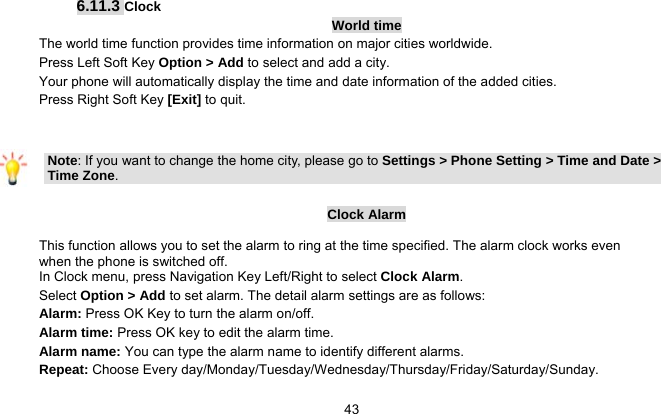   43 6.11.3 Clock World time The world time function provides time information on major cities worldwide. Press Left Soft Key Option &gt; Add to select and add a city. Your phone will automatically display the time and date information of the added cities. Press Right Soft Key [Exit] to quit.   Note: If you want to change the home city, please go to Settings &gt; Phone Setting &gt; Time and Date &gt; Time Zone.  Clock Alarm This function allows you to set the alarm to ring at the time specified. The alarm clock works even when the phone is switched off. In Clock menu, press Navigation Key Left/Right to select Clock Alarm. Select Option &gt; Add to set alarm. The detail alarm settings are as follows: Alarm: Press OK Key to turn the alarm on/off. Alarm time: Press OK key to edit the alarm time. Alarm name: You can type the alarm name to identify different alarms.   Repeat: Choose Every day/Monday/Tuesday/Wednesday/Thursday/Friday/Saturday/Sunday. 