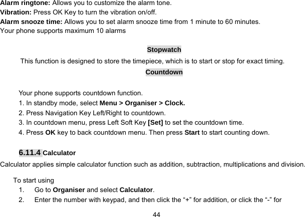   44Alarm ringtone: Allows you to customize the alarm tone.   Vibration: Press OK Key to turn the vibration on/off. Alarm snooze time: Allows you to set alarm snooze time from 1 minute to 60 minutes. Your phone supports maximum 10 alarms  Stopwatch This function is designed to store the timepiece, which is to start or stop for exact timing. Countdown  Your phone supports countdown function. 1. In standby mode, select Menu &gt; Organiser &gt; Clock. 2. Press Navigation Key Left/Right to countdown. 3. In countdown menu, press Left Soft Key [Set] to set the countdown time. 4. Press OK key to back countdown menu. Then press Start to start counting down.    6.11.4 Calculator Calculator applies simple calculator function such as addition, subtraction, multiplications and division. To start using 1.   Go to Organiser and select Calculator. 2.      Enter the number with keypad, and then click the “+” for addition, or click the “-” for 