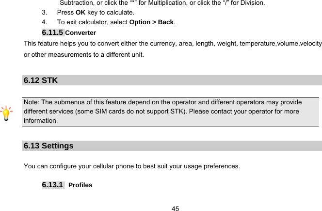   45Subtraction, or click the “*” for Multiplication, or click the “/” for Division. 3.   Press OK key to calculate. 4.   To exit calculator, select Option &gt; Back. 6.11.5 Converter This feature helps you to convert either the currency, area, length, weight, temperature,volume,velocity or other measurements to a different unit.   6.12 STK  Note: The submenus of this feature depend on the operator and different operators may provide different services (some SIM cards do not support STK). Please contact your operator for more information.  6.13 Settings  You can configure your cellular phone to best suit your usage preferences.  6.13.1  Profiles  