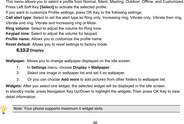   46This menu allows you to select a profile from Normal, Silent, Meeting, Outdoor, Offline, and Customized. Press Left Soft Key [Select] to activate the selected profile. If you want to customize Profile settings, press OK Key to the following settings:   Call alert type: Select to set the alert type as Ring only, Increasing ring, Vibrate only, Vibrate then ring, Vibrate and ring, Vibrate and Increasing ring or Mute. Ring volume: Select to adjust the volume for Ring tone. Keypad tone: Select to adjust the volume for keypad. Profile name: Allows you to customize the profile name. Reset default: Allows you to reset settings to factory mode. 6.13.2 Display  Wallpaper: Allows you to change wallpaper displayed on the idle screen. 1.   In Settings menu, choose Display &gt; Wallpaper. 2.  Select one image in wallpaper list and set it as wallpaper. 3.    Or you can choose Add more to add pictures from other folders to wallpaper list.   Widgets: After you select one widget, the selected widget will be displayed in the idle screen. In standby mode, press Navigation Key Up/Down to highlight the widgets. Then press OK Key to view detail information.  Note: Your phone supports maximum 4 widget slots. 