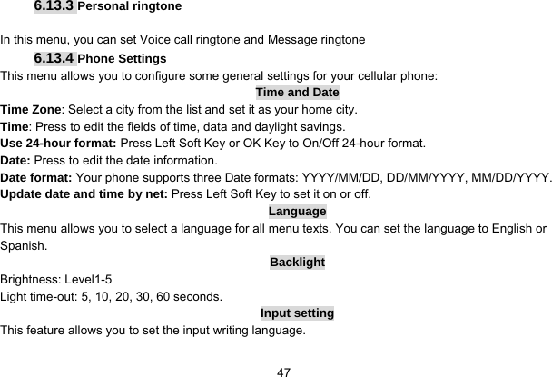   47 6.13.3 Personal ringtone  In this menu, you can set Voice call ringtone and Message ringtone 6.13.4 Phone Settings This menu allows you to configure some general settings for your cellular phone: Time and Date Time Zone: Select a city from the list and set it as your home city. Time: Press to edit the fields of time, data and daylight savings. Use 24-hour format: Press Left Soft Key or OK Key to On/Off 24-hour format. Date: Press to edit the date information. Date format: Your phone supports three Date formats: YYYY/MM/DD, DD/MM/YYYY, MM/DD/YYYY. Update date and time by net: Press Left Soft Key to set it on or off. Language This menu allows you to select a language for all menu texts. You can set the language to English or Spanish. Backlight Brightness: Level1-5 Light time-out: 5, 10, 20, 30, 60 seconds. Input setting This feature allows you to set the input writing language. 