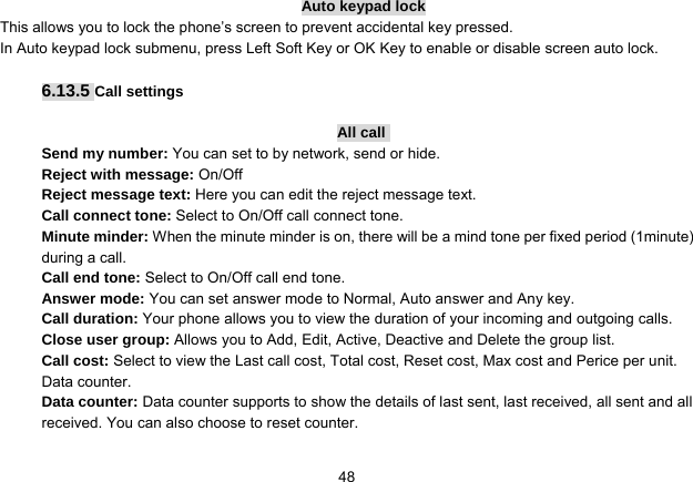   48Auto keypad lock This allows you to lock the phone’s screen to prevent accidental key pressed. In Auto keypad lock submenu, press Left Soft Key or OK Key to enable or disable screen auto lock.  6.13.5 Call settings  All call  Send my number: You can set to by network, send or hide. Reject with message: On/Off Reject message text: Here you can edit the reject message text. Call connect tone: Select to On/Off call connect tone. Minute minder: When the minute minder is on, there will be a mind tone per fixed period (1minute) during a call.   Call end tone: Select to On/Off call end tone. Answer mode: You can set answer mode to Normal, Auto answer and Any key.   Call duration: Your phone allows you to view the duration of your incoming and outgoing calls.   Close user group: Allows you to Add, Edit, Active, Deactive and Delete the group list. Call cost: Select to view the Last call cost, Total cost, Reset cost, Max cost and Perice per unit. Data counter. Data counter: Data counter supports to show the details of last sent, last received, all sent and all received. You can also choose to reset counter. 