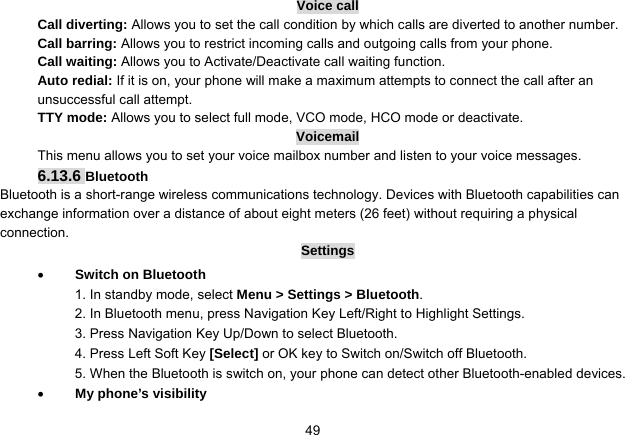   49Voice call Call diverting: Allows you to set the call condition by which calls are diverted to another number. Call barring: Allows you to restrict incoming calls and outgoing calls from your phone. Call waiting: Allows you to Activate/Deactivate call waiting function. Auto redial: If it is on, your phone will make a maximum attempts to connect the call after an unsuccessful call attempt. TTY mode: Allows you to select full mode, VCO mode, HCO mode or deactivate. Voicemail This menu allows you to set your voice mailbox number and listen to your voice messages. 6.13.6 Bluetooth Bluetooth is a short-range wireless communications technology. Devices with Bluetooth capabilities can exchange information over a distance of about eight meters (26 feet) without requiring a physical connection. Settings  Switch on Bluetooth 1. In standby mode, select Menu &gt; Settings &gt; Bluetooth. 2. In Bluetooth menu, press Navigation Key Left/Right to Highlight Settings. 3. Press Navigation Key Up/Down to select Bluetooth. 4. Press Left Soft Key [Select] or OK key to Switch on/Switch off Bluetooth. 5. When the Bluetooth is switch on, your phone can detect other Bluetooth-enabled devices.  My phone’s visibility 