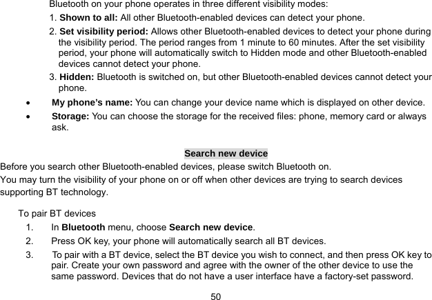   50Bluetooth on your phone operates in three different visibility modes: 1. Shown to all: All other Bluetooth-enabled devices can detect your phone. 2. Set visibility period: Allows other Bluetooth-enabled devices to detect your phone during the visibility period. The period ranges from 1 minute to 60 minutes. After the set visibility period, your phone will automatically switch to Hidden mode and other Bluetooth-enabled devices cannot detect your phone.   3. Hidden: Bluetooth is switched on, but other Bluetooth-enabled devices cannot detect your phone.  My phone’s name: You can change your device name which is displayed on other device.  Storage: You can choose the storage for the received files: phone, memory card or always ask.  Search new device Before you search other Bluetooth-enabled devices, please switch Bluetooth on. You may turn the visibility of your phone on or off when other devices are trying to search devices supporting BT technology. To pair BT devices 1. In Bluetooth menu, choose Search new device. 2.  Press OK key, your phone will automatically search all BT devices. 3.        To pair with a BT device, select the BT device you wish to connect, and then press OK key to pair. Create your own password and agree with the owner of the other device to use the same password. Devices that do not have a user interface have a factory-set password. 