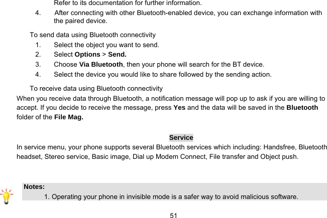   51Refer to its documentation for further information. 4.        After connecting with other Bluetooth-enabled device, you can exchange information with the paired device. To send data using Bluetooth connectivity 1.  Select the object you want to send. 2. Select Options &gt; Send. 3. Choose Via Bluetooth, then your phone will search for the BT device.     4.  Select the device you would like to share followed by the sending action. To receive data using Bluetooth connectivity   When you receive data through Bluetooth, a notification message will pop up to ask if you are willing to accept. If you decide to receive the message, press Yes and the data will be saved in the Bluetooth folder of the File Mag.    Service In service menu, your phone supports several Bluetooth services which including: Handsfree, Bluetooth headset, Stereo service, Basic image, Dial up Modem Connect, File transfer and Object push.   Notes:              1. Operating your phone in invisible mode is a safer way to avoid malicious software.   