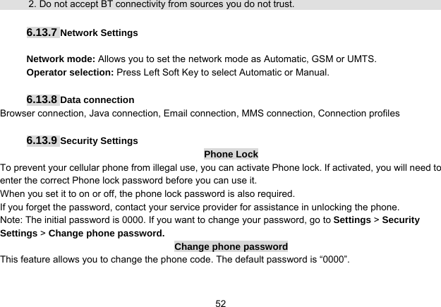   52            2. Do not accept BT connectivity from sources you do not trust.   6.13.7 Network Settings  Network mode: Allows you to set the network mode as Automatic, GSM or UMTS. Operator selection: Press Left Soft Key to select Automatic or Manual.  6.13.8 Data connection Browser connection, Java connection, Email connection, MMS connection, Connection profiles  6.13.9 Security Settings Phone Lock To prevent your cellular phone from illegal use, you can activate Phone lock. If activated, you will need to enter the correct Phone lock password before you can use it. When you set it to on or off, the phone lock password is also required. If you forget the password, contact your service provider for assistance in unlocking the phone. Note: The initial password is 0000. If you want to change your password, go to Settings &gt; Security Settings &gt; Change phone password. Change phone password This feature allows you to change the phone code. The default password is “0000”.  