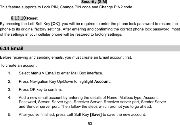   53Security (SIM) This feature supports to Lock PIN, Change PIN code and Change PIN2 code.  6.13.10 Reset By pressing the Left Soft Key [OK], you will be required to enter the phone lock password to restore the phone to its original factory settings. After entering and confirming the correct phone lock password, most of the settings in your cellular phone will be restored to factory settings.  6.14 Email Before receiving and sending emails, you must create an Email account first. To create an account 1. Select Menu &gt; Email to enter Mail Box interface. 2.  Press Navigation Key Up/Down to highlight Account. 3.  Press OK key to confirm. 4.  Add a new email account by entering the details of Name, Mailbox type, Account, Password, Server, Server type, Receiver Server, Receiver server port, Sender Server and Sender server port. Then follow the steps which prompt you to go ahead. 5.  After you’ve finished, press Left Soft Key [Save] to save the new account. 