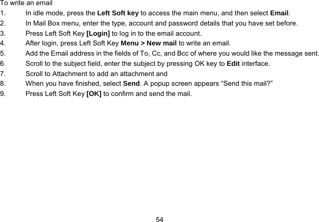   54To write an email 1.  In idle mode, press the Left Soft key to access the main menu, and then select Email. 2.  In Mail Box menu, enter the type, account and password details that you have set before. 3.  Press Left Soft Key [Login] to log in to the email account. 4.  After login, press Left Soft Key Menu &gt; New mail to write an email. 5.  Add the Email address in the fields of To, Cc, and Bcc of where you would like the message sent. 6.  Scroll to the subject field, enter the subject by pressing OK key to Edit interface. 7.  Scroll to Attachment to add an attachment and   8.  When you have finished, select Send. A popup screen appears “Send this mail?”   9.  Press Left Soft Key [OK] to confirm and send the mail.  