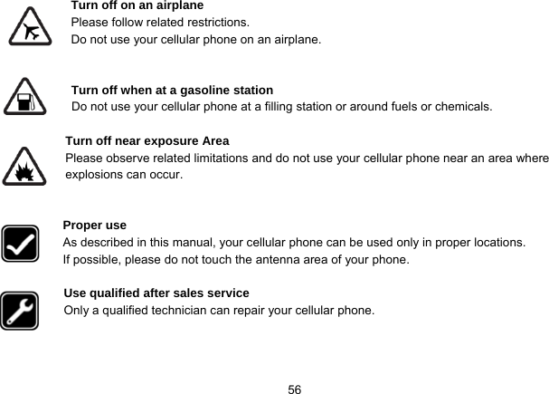   56Turn off on an airplane Please follow related restrictions. Do not use your cellular phone on an airplane.   Turn off when at a gasoline station Do not use your cellular phone at a filling station or around fuels or chemicals.  Turn off near exposure Area Please observe related limitations and do not use your cellular phone near an area where explosions can occur.   Proper use As described in this manual, your cellular phone can be used only in proper locations. If possible, please do not touch the antenna area of your phone.  Use qualified after sales service Only a qualified technician can repair your cellular phone.    