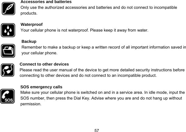   57Accessories and batteries Only use the authorized accessories and batteries and do not connect to incompatible products.  Waterproof Your cellular phone is not waterproof. Please keep it away from water.  Backup Remember to make a backup or keep a written record of all important information saved in your cellular phone.  Connect to other devices Please read the user manual of the device to get more detailed security instructions before connecting to other devices and do not connect to an incompatible product.  SOS emergency calls Make sure your cellular phone is switched on and in a service area. In idle mode, input the SOS number, then press the Dial Key. Advise where you are and do not hang up without permission. 