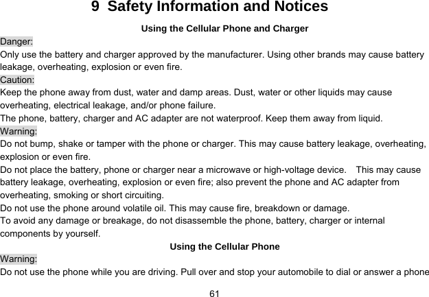   619  Safety Information and Notices Using the Cellular Phone and Charger Danger: Only use the battery and charger approved by the manufacturer. Using other brands may cause battery leakage, overheating, explosion or even fire. Caution: Keep the phone away from dust, water and damp areas. Dust, water or other liquids may cause overheating, electrical leakage, and/or phone failure.   The phone, battery, charger and AC adapter are not waterproof. Keep them away from liquid. Warning: Do not bump, shake or tamper with the phone or charger. This may cause battery leakage, overheating, explosion or even fire. Do not place the battery, phone or charger near a microwave or high-voltage device.    This may cause battery leakage, overheating, explosion or even fire; also prevent the phone and AC adapter from overheating, smoking or short circuiting. Do not use the phone around volatile oil. This may cause fire, breakdown or damage. To avoid any damage or breakage, do not disassemble the phone, battery, charger or internal components by yourself. Using the Cellular Phone Warning: Do not use the phone while you are driving. Pull over and stop your automobile to dial or answer a phone 