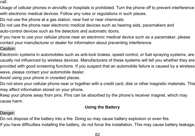   62call. Usage of cellular phones in aircrafts or hospitals is prohibited. Turn the phone off to prevent interference with electronic medical devices. Follow any rules or regulations in such places. Do not use the phone at a gas station, near fuel or near chemicals. Do not use the phone near electronic medical devices such as hearing aids, pacemakers and auto-control devices such as fire detectors and automatic doors.   If you have to use your cellular phone near an electronic medical device such as a pacemaker, please contact your manufacturer or dealer for information about preventing interference. Caution: Electronic systems in automobiles such as anti-lock brakes, speed control, or fuel spraying systems, are usually not influenced by wireless devices. Manufacturers of these systems will tell you whether they are provided with good screening functions. If you suspect that an automobile failure is caused by a wireless wave, please contact your automobile dealer. Avoid using your phone in crowded places. Do not store your cellular phone near or together with a credit card, disk or other magnetic materials. This may affect information stored on your phone. Keep your phone away from pins. Pins can be absorbed by the phone’s receiver magnet, which may cause harm. Using the Battery Danger: Do not dispose of the battery into a fire. Doing so may cause battery explosion or even fire. If you have difficulties installing the battery, do not force the installation. This may cause battery leakage, 