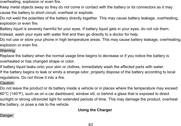   63overheating, explosion or even fire. Keep metal objects away so they do not come in contact with the battery or its connectors as it may cause the battery to short circuit, overheat or explode.   Do not weld the polarities of the battery directly together. This may cause battery leakage, overheating, explosion or even fire. Battery liquid is severely harmful for your eyes. If battery liquid gets in your eyes, do not rub them.   Instead, wash your eyes with water first and then go directly to a doctor for help. Do not use or store your phone in high temperature areas. This may cause battery leakage, overheating, explosion or even fire. Warning: Replace the battery when the normal usage time begins to decrease or if you notice the battery is overheated or has changed shape or color.   If battery liquid leaks onto your skin or clothes, immediately wash the affected parts with water.   If the battery begins to leak or emits a strange odor, properly dispose of the battery according to local regulations. Do not throw it into a fire.   Caution: Do not leave the product or its battery inside a vehicle or in places where the temperature may exceed 60°C (140°F), such as on a car dashboard, window sill, or behind a glass that is exposed to direct sunlight or strong ultraviolet light for extended periods of time. This may damage the product, overheat the battery, or pose a risk to the vehicle.   Using the Charger Danger: 