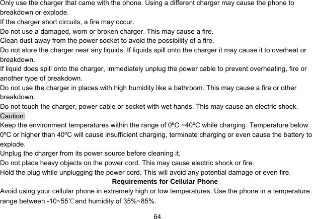   64Only use the charger that came with the phone. Using a different charger may cause the phone to breakdown or explode.   If the charger short circuits, a fire may occur.   Do not use a damaged, worn or broken charger. This may cause a fire.   Clean dust away from the power socket to avoid the possibility of a fire. Do not store the charger near any liquids. If liquids spill onto the charger it may cause it to overheat or breakdown. If liquid does spill onto the charger, immediately unplug the power cable to prevent overheating, fire or another type of breakdown. Do not use the charger in places with high humidity like a bathroom. This may cause a fire or other breakdown. Do not touch the charger, power cable or socket with wet hands. This may cause an electric shock. Caution: Keep the environment temperatures within the range of 0ºC ~40ºC while charging. Temperature below 0ºC or higher than 40ºC will cause insufficient charging, terminate charging or even cause the battery to explode. Unplug the charger from its power source before cleaning it.   Do not place heavy objects on the power cord. This may cause electric shock or fire. Hold the plug while unplugging the power cord. This will avoid any potential damage or even fire. Requirements for Cellular Phone Avoid using your cellular phone in extremely high or low temperatures. Use the phone in a temperature range between -10~55℃and humidity of 35%~85%. 