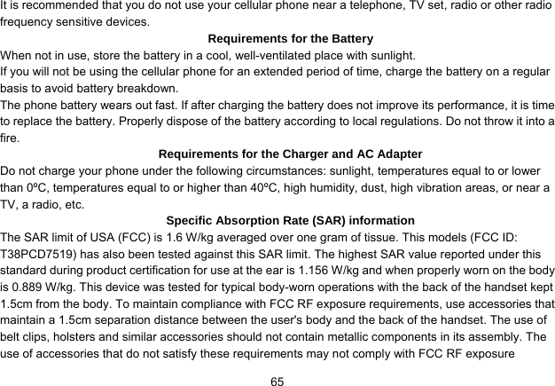   65It is recommended that you do not use your cellular phone near a telephone, TV set, radio or other radio frequency sensitive devices. Requirements for the Battery When not in use, store the battery in a cool, well-ventilated place with sunlight. If you will not be using the cellular phone for an extended period of time, charge the battery on a regular basis to avoid battery breakdown. The phone battery wears out fast. If after charging the battery does not improve its performance, it is time to replace the battery. Properly dispose of the battery according to local regulations. Do not throw it into a fire. Requirements for the Charger and AC Adapter Do not charge your phone under the following circumstances: sunlight, temperatures equal to or lower than 0ºC, temperatures equal to or higher than 40ºC, high humidity, dust, high vibration areas, or near a TV, a radio, etc. Specific Absorption Rate (SAR) information The SAR limit of USA (FCC) is 1.6 W/kg averaged over one gram of tissue. This models (FCC ID: T38PCD7519) has also been tested against this SAR limit. The highest SAR value reported under this standard during product certification for use at the ear is 1.156 W/kg and when properly worn on the body is 0.889 W/kg. This device was tested for typical body-worn operations with the back of the handset kept 1.5cm from the body. To maintain compliance with FCC RF exposure requirements, use accessories that maintain a 1.5cm separation distance between the user&apos;s body and the back of the handset. The use of belt clips, holsters and similar accessories should not contain metallic components in its assembly. The use of accessories that do not satisfy these requirements may not comply with FCC RF exposure 