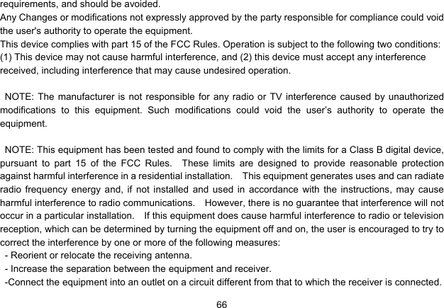   66requirements, and should be avoided. Any Changes or modifications not expressly approved by the party responsible for compliance could void the user&apos;s authority to operate the equipment. This device complies with part 15 of the FCC Rules. Operation is subject to the following two conditions: (1) This device may not cause harmful interference, and (2) this device must accept any interference received, including interference that may cause undesired operation.  NOTE: The manufacturer is not responsible for any radio or TV interference caused by unauthorized modifications to this equipment. Such modifications could void the user’s authority to operate the equipment.  NOTE: This equipment has been tested and found to comply with the limits for a Class B digital device, pursuant to part 15 of the FCC Rules.  These limits are designed to provide reasonable protection against harmful interference in a residential installation.    This equipment generates uses and can radiate radio frequency energy and, if not installed and used in accordance with the instructions, may cause harmful interference to radio communications.    However, there is no guarantee that interference will not occur in a particular installation.    If this equipment does cause harmful interference to radio or television reception, which can be determined by turning the equipment off and on, the user is encouraged to try to correct the interference by one or more of the following measures: - Reorient or relocate the receiving antenna. - Increase the separation between the equipment and receiver. -Connect the equipment into an outlet on a circuit different from that to which the receiver is connected. 