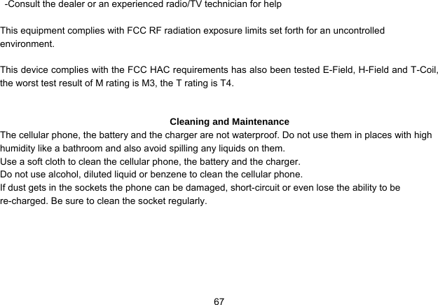   67-Consult the dealer or an experienced radio/TV technician for help  This equipment complies with FCC RF radiation exposure limits set forth for an uncontrolled environment.   This device complies with the FCC HAC requirements has also been tested E-Field, H-Field and T-Coil, the worst test result of M rating is M3, the T rating is T4.   Cleaning and Maintenance The cellular phone, the battery and the charger are not waterproof. Do not use them in places with high humidity like a bathroom and also avoid spilling any liquids on them. Use a soft cloth to clean the cellular phone, the battery and the charger. Do not use alcohol, diluted liquid or benzene to clean the cellular phone. If dust gets in the sockets the phone can be damaged, short-circuit or even lose the ability to be re-charged. Be sure to clean the socket regularly. 