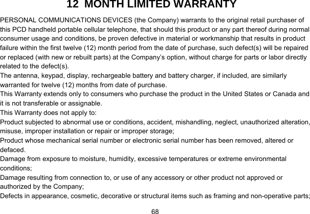   6812  MONTH LIMITED WARRANTY PERSONAL COMMUNICATIONS DEVICES (the Company) warrants to the original retail purchaser of this PCD handheld portable cellular telephone, that should this product or any part thereof during normal consumer usage and conditions, be proven defective in material or workmanship that results in product failure within the first twelve (12) month period from the date of purchase, such defect(s) will be repaired or replaced (with new or rebuilt parts) at the Company’s option, without charge for parts or labor directly related to the defect(s). The antenna, keypad, display, rechargeable battery and battery charger, if included, are similarly warranted for twelve (12) months from date of purchase.     This Warranty extends only to consumers who purchase the product in the United States or Canada and it is not transferable or assignable. This Warranty does not apply to: Product subjected to abnormal use or conditions, accident, mishandling, neglect, unauthorized alteration, misuse, improper installation or repair or improper storage; Product whose mechanical serial number or electronic serial number has been removed, altered or defaced. Damage from exposure to moisture, humidity, excessive temperatures or extreme environmental conditions; Damage resulting from connection to, or use of any accessory or other product not approved or authorized by the Company; Defects in appearance, cosmetic, decorative or structural items such as framing and non-operative parts; 