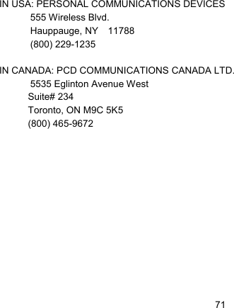   71IN USA: PERSONAL COMMUNICATIONS DEVICES  555 Wireless Blvd.   Hauppauge, NY  11788  (800) 229-1235  IN CANADA: PCD COMMUNICATIONS CANADA LTD.   5535 Eglinton Avenue West Suite# 234 Toronto, ON M9C 5K5 (800) 465-9672   