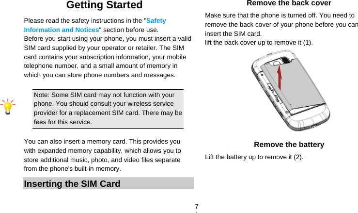   7Getting Started Please read the safety instructions in the &quot;Safety Information and Notices&quot; section before use. Before you start using your phone, you must insert a valid SIM card supplied by your operator or retailer. The SIM card contains your subscription information, your mobile telephone number, and a small amount of memory in which you can store phone numbers and messages.    Note: Some SIM card may not function with your phone. You should consult your wireless service provider for a replacement SIM card. There may be fees for this service.  You can also insert a memory card. This provides you with expanded memory capability, which allows you to store additional music, photo, and video files separate from the phone&apos;s built-in memory. Inserting the SIM Card Remove the back cover Make sure that the phone is turned off. You need to remove the back cover of your phone before you can insert the SIM card.   lift the back cover up to remove it (1).  Remove the battery Lift the battery up to remove it (2). 