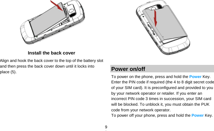   9 Install the back cover Align and hook the back cover to the top of the battery slot and then press the back cover down until it locks into place (5).   Power on/off To power on the phone, press and hold the Power Key. Enter the PIN code if required (the 4 to 8 digit secret code of your SIM card). It is preconfigured and provided to you by your network operator or retailer. If you enter an incorrect PIN code 3 times in succession, your SIM card will be blocked. To unblock it, you must obtain the PUK code from your network operator. To power off your phone, press and hold the Power Key. 