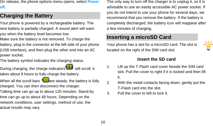   10On release, the phone options menu opens, select Power off. Charging the Battery Your phone is powered by a rechargeable battery. The new battery is partially charged. A sound alert will warn you when the battery level becomes low. Make sure the battery is not removed. To charge the battery, plug in the connector at the left side of your phone (USB interface), and then plug the other end into an AC power socket. The battery symbol indicates the charging status. During charging, the charge indicators  will scroll; it takes about 8 hours to fully charge the battery. When all the scroll bars  are steady, the battery is fully charged. You can then disconnect the charger. Talking time can go up to about 120 minutes. Stand-by time can go up to about 48 hours. Depending on the network conditions, user settings, method of use, the actual results may vary.    The only way to turn off the charger is to unplug it, so it is advisable to use an easily accessible AC power socket. If you do not intend to use your phone for several days, we recommend that you remove the battery. If the battery is completely discharged, the battery icon will reappear after a few minutes of charging. Inserting a microSD Card Your phone has a slot for a microSD card. The slot is located on the right of the SIM card slot. Insert the SD card 1.  Lift up the T-Flash card cover beside the SIM card slot. Pull the cover to right if it is locked and then lift it.  2.  With the metal contacts facing down, gently put the T-Flash card into the slot. 3.  Pull the cover to left to lock it.   