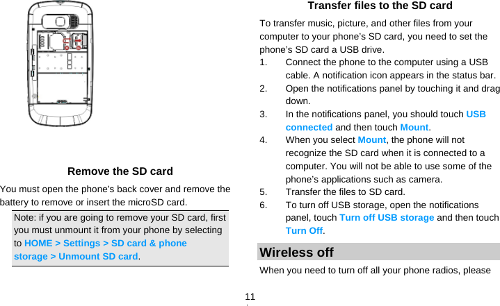   11   Remove the SD card You must open the phone’s back cover and remove the battery to remove or insert the microSD card. Note: if you are going to remove your SD card, first you must unmount it from your phone by selecting to HOME &gt; Settings &gt; SD card &amp; phone storage &gt; Unmount SD card.  Transfer files to the SD card To transfer music, picture, and other files from your computer to your phone’s SD card, you need to set the phone’s SD card a USB drive. 1.  Connect the phone to the computer using a USB cable. A notification icon appears in the status bar. 2.  Open the notifications panel by touching it and drag down. 3.  In the notifications panel, you should touch USB connected and then touch Mount. 4. When you select Mount, the phone will not recognize the SD card when it is connected to a computer. You will not be able to use some of the phone’s applications such as camera. 5.  Transfer the files to SD card. 6.  To turn off USB storage, open the notifications panel, touch Turn off USB storage and then touch Turn Off. Wireless off When you need to turn off all your phone radios, please 