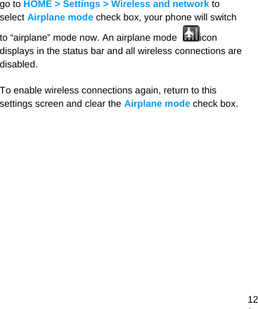   12go to HOME &gt; Settings &gt; Wireless and network to select Airplane mode check box, your phone will switch to “airplane” mode now. An airplane mode  icon displays in the status bar and all wireless connections are disabled.  To enable wireless connections again, return to this settings screen and clear the Airplane mode check box.   