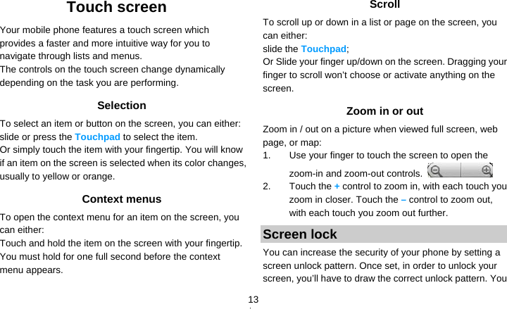   13Touch screen Your mobile phone features a touch screen which provides a faster and more intuitive way for you to navigate through lists and menus.   The controls on the touch screen change dynamically depending on the task you are performing. Selection To select an item or button on the screen, you can either:   slide or press the Touchpad to select the item. Or simply touch the item with your fingertip. You will know if an item on the screen is selected when its color changes, usually to yellow or orange. Context menus To open the context menu for an item on the screen, you can either: Touch and hold the item on the screen with your fingertip. You must hold for one full second before the context menu appears. Scroll To scroll up or down in a list or page on the screen, you can either: slide the Touchpad; Or Slide your finger up/down on the screen. Dragging your finger to scroll won’t choose or activate anything on the screen.  Zoom in or out Zoom in / out on a picture when viewed full screen, web page, or map: 1.  Use your finger to touch the screen to open the zoom-in and zoom-out controls.   2. Touch the + control to zoom in, with each touch you zoom in closer. Touch the – control to zoom out, with each touch you zoom out further. Screen lock You can increase the security of your phone by setting a screen unlock pattern. Once set, in order to unlock your screen, you’ll have to draw the correct unlock pattern. You 