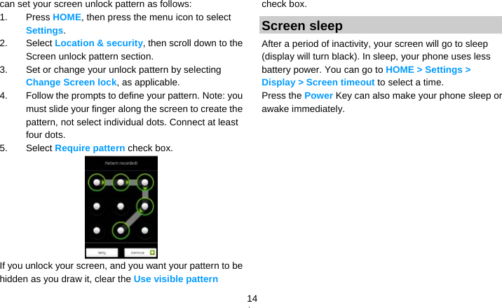   14can set your screen unlock pattern as follows: 1. Press HOME, then press the menu icon to select Settings. 2. Select Location &amp; security, then scroll down to the Screen unlock pattern section. 3.  Set or change your unlock pattern by selecting Change Screen lock, as applicable. 4.  Follow the prompts to define your pattern. Note: you must slide your finger along the screen to create the pattern, not select individual dots. Connect at least four dots. 5. Select Require pattern check box.  If you unlock your screen, and you want your pattern to be hidden as you draw it, clear the Use visible pattern check box. Screen sleep After a period of inactivity, your screen will go to sleep (display will turn black). In sleep, your phone uses less battery power. You can go to HOME &gt; Settings &gt; Display &gt; Screen timeout to select a time. Press the Power Key can also make your phone sleep or awake immediately.  