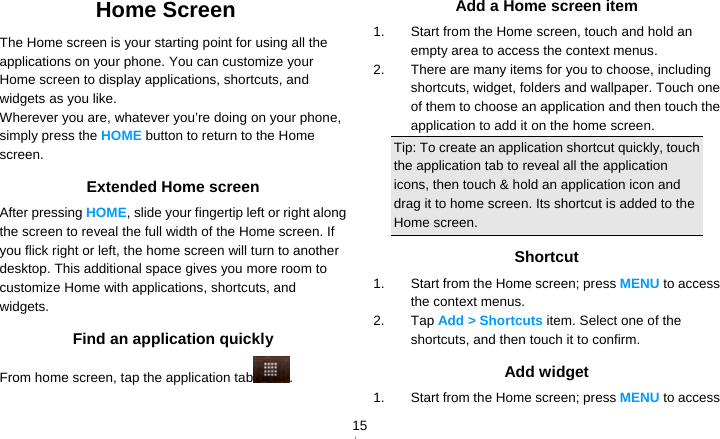   15Home Screen The Home screen is your starting point for using all the applications on your phone. You can customize your Home screen to display applications, shortcuts, and widgets as you like. Wherever you are, whatever you’re doing on your phone, simply press the HOME button to return to the Home screen. Extended Home screen After pressing HOME, slide your fingertip left or right along the screen to reveal the full width of the Home screen. If you flick right or left, the home screen will turn to another desktop. This additional space gives you more room to customize Home with applications, shortcuts, and widgets. Find an application quickly From home screen, tap the application tab . Add a Home screen item 1.  Start from the Home screen, touch and hold an empty area to access the context menus. 2.  There are many items for you to choose, including shortcuts, widget, folders and wallpaper. Touch one of them to choose an application and then touch the application to add it on the home screen. Tip: To create an application shortcut quickly, touch the application tab to reveal all the application icons, then touch &amp; hold an application icon and drag it to home screen. Its shortcut is added to the Home screen. Shortcut 1.  Start from the Home screen; press MENU to access the context menus. 2. Tap Add &gt; Shortcuts item. Select one of the shortcuts, and then touch it to confirm. Add widget 1.  Start from the Home screen; press MENU to access 