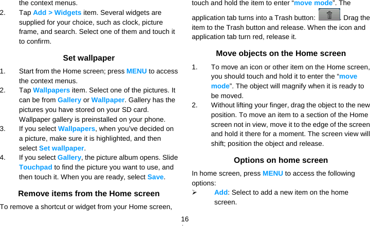   16the context menus. 2. Tap Add &gt; Widgets item. Several widgets are supplied for your choice, such as clock, picture frame, and search. Select one of them and touch it to confirm. Set wallpaper 1.  Start from the Home screen; press MENU to access the context menus. 2. Tap Wallpapers item. Select one of the pictures. It can be from Gallery or Wallpaper. Gallery has the pictures you have stored on your SD card. Wallpaper gallery is preinstalled on your phone. 3.  If you select Wallpapers, when you’ve decided on a picture, make sure it is highlighted, and then select Set wallpaper. 4.  If you select Gallery, the picture album opens. Slide Touchpad to find the picture you want to use, and then touch it. When you are ready, select Save. Remove items from the Home screen To remove a shortcut or widget from your Home screen, touch and hold the item to enter “move mode”. The application tab turns into a Trash button:  . Drag the item to the Trash button and release. When the icon and application tab turn red, release it. Move objects on the Home screen 1.  To move an icon or other item on the Home screen, you should touch and hold it to enter the “move mode”. The object will magnify when it is ready to be moved. 2.  Without lifting your finger, drag the object to the new position. To move an item to a section of the Home screen not in view, move it to the edge of the screen and hold it there for a moment. The screen view will shift; position the object and release. Options on home screen In home screen, press MENU to access the following options:  Add: Select to add a new item on the home screen. 