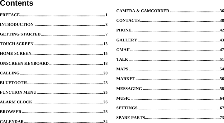  ContentsPREFACE ................................................................................. 1INTRODUCTION ................................................................... 3GETTING STARTED ............................................................. 7TOUCH SCREEN .................................................................. 13HOME SCREEN .................................................................... 15ONSCREEN KEYBOARD ................................................... 18CALLING ............................................................................... 20BLUETOOTH ........................................................................ 23FUNCTION MENU ............................................................... 25ALARM CLOCK ................................................................... 26BROWSER ............................................................................. 28CALENDAR ........................................................................... 34CAMERA &amp; CAMCORDER ............................................... 36CONTACTS ............................................................................ 38PHONE .................................................................................... 42GALLERY .............................................................................. 43GMAIL .................................................................................... 47TALK ...................................................................................... 51MAPS ...................................................................................... 54MARKET ................................................................................ 56MESSAGING ......................................................................... 58MUSIC .................................................................................... 64SETTINGS .............................................................................. 67SPARE PARTS ....................................................................... 73