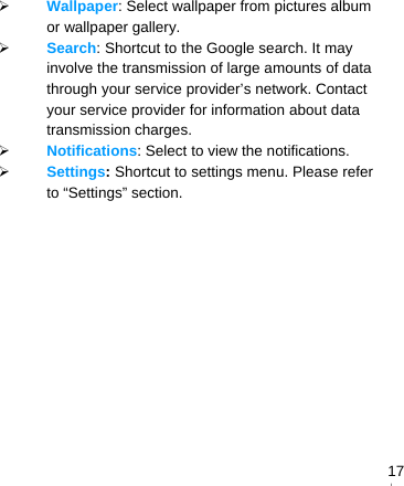   17 Wallpaper: Select wallpaper from pictures album or wallpaper gallery.  Search: Shortcut to the Google search. It may involve the transmission of large amounts of data through your service provider’s network. Contact your service provider for information about data transmission charges.  Notifications: Select to view the notifications.  Settings: Shortcut to settings menu. Please refer to “Settings” section. 　    