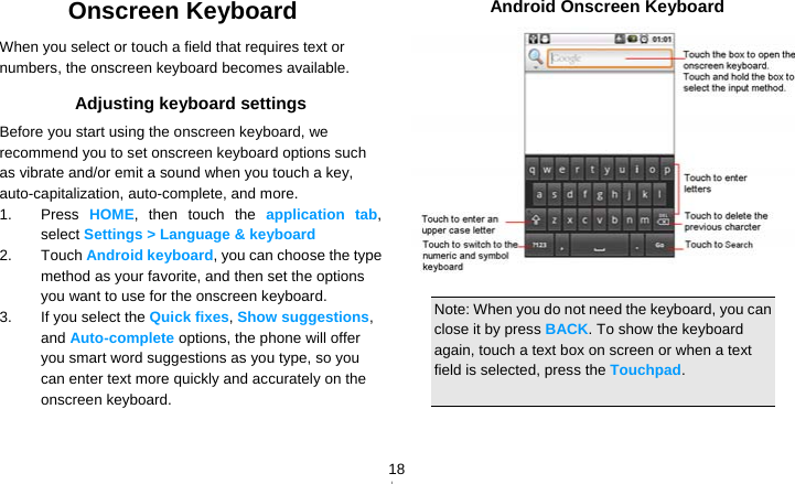   18Onscreen Keyboard When you select or touch a field that requires text or numbers, the onscreen keyboard becomes available. Adjusting keyboard settings Before you start using the onscreen keyboard, we recommend you to set onscreen keyboard options such as vibrate and/or emit a sound when you touch a key, auto-capitalization, auto-complete, and more. 1. Press HOME, then touch the application tab, select Settings &gt; Language &amp; keyboard 2. Touch Android keyboard, you can choose the type method as your favorite, and then set the options you want to use for the onscreen keyboard. 3.  If you select the Quick fixes, Show suggestions, and Auto-complete options, the phone will offer you smart word suggestions as you type, so you can enter text more quickly and accurately on the onscreen keyboard.    Android Onscreen Keyboard   Note: When you do not need the keyboard, you can close it by press BACK. To show the keyboard again, touch a text box on screen or when a text field is selected, press the Touchpad.  