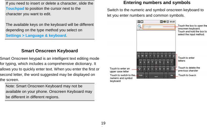   19If you need to insert or delete a character, slide the Touchpad to position the cursor next to the character you want to edit.  The available keys on the keyboard will be different depending on the type method you select on Settings &gt; Language &amp; keyboard.  Smart Onscreen Keyboard Smart Onscreen keypad is an intelligent text editing mode for typing, which includes a comprehensive dictionary. It allows you to quickly enter text. When you enter the first or second letter, the word suggested may be displayed on the screen. Note: Smart Onscreen Keyboard may not be available on your phone. Onscreen Keyboard may be different in different regions.   Entering numbers and symbols Switch to the numeric and symbol onscreen keyboard to let you enter numbers and common symbols.    