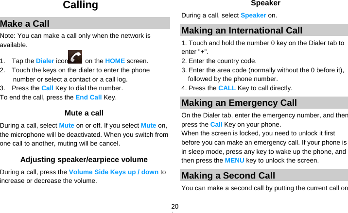   20Calling Make a Call Note: You can make a call only when the network is available. 1.  Tap the Dialer icon  on the HOME screen. 2.    Touch the keys on the dialer to enter the phone number or select a contact or a call log. 3.  Press the Call Key to dial the number. To end the call, press the End Call Key. Mute a call During a call, select Mute on or off. If you select Mute on, the microphone will be deactivated. When you switch from one call to another, muting will be cancel. Adjusting speaker/earpiece volume During a call, press the Volume Side Keys up / down to increase or decrease the volume. Speaker During a call, select Speaker on. Making an International Call 1. Touch and hold the number 0 key on the Dialer tab to enter &quot;+&quot;. 2. Enter the country code. 3. Enter the area code (normally without the 0 before it), followed by the phone number. 4. Press the CALL Key to call directly. Making an Emergency Call On the Dialer tab, enter the emergency number, and then press the Call Key on your phone. When the screen is locked, you need to unlock it first before you can make an emergency call. If your phone is in sleep mode, press any key to wake up the phone, and then press the MENU key to unlock the screen. Making a Second Call   You can make a second call by putting the current call on 