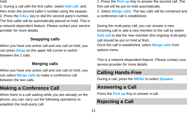   21hold: 1. During a call with the first caller, select Add call, and then enter the second caller’s number using the keypad. 2. Press the CALL key to dial the second party’s number. The first caller will be automatically placed on hold. This is a network-dependent feature. Please contact your service provider for more details. Swapping calls When you have one active call and one call on hold, you can press Swap on the upper left corner to switch between the 2 calls.   Merging calls When you have one active call and one call on hold, you can select Merge calls to make a conference call between the two calls. Making a Conference Call   When there is a call waiting while you are already on the phone, you can carry out the following operations to establish the multi-party call: 1. Press the Pick up Key to answer the second call. The first call will be put on hold automatically. 2. Select Merge calls. The two calls will be combined and a conference call is established.  During the multi-party call, you can answer a new incoming call or add a new member to the call by select Add call to dial the new member (the ongoing multi-party call should be put on hold at first).   Once the call is established, select Merge calls from options menu.  This is a network-dependent feature. Please contact your service provider for more details. Calling Hands-Free During a call, press the MENU to select Speaker. Answering a Call Press the Pick up Key to answer a call. Rejecting a Call 