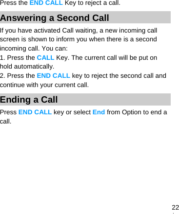   22Press the END CALL Key to reject a call. Answering a Second Call   If you have activated Call waiting, a new incoming call screen is shown to inform you when there is a second incoming call. You can: 1. Press the CALL Key. The current call will be put on hold automatically. 2. Press the END CALL key to reject the second call and continue with your current call. Ending a Call Press END CALL key or select End from Option to end a call. 