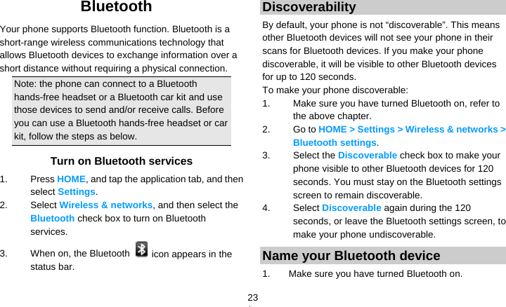   23Bluetooth Your phone supports Bluetooth function. Bluetooth is a short-range wireless communications technology that allows Bluetooth devices to exchange information over a short distance without requiring a physical connection. Note: the phone can connect to a Bluetooth hands-free headset or a Bluetooth car kit and use those devices to send and/or receive calls. Before you can use a Bluetooth hands-free headset or car kit, follow the steps as below. Turn on Bluetooth services 1. Press HOME, and tap the application tab, and then select Settings. 2. Select Wireless &amp; networks, and then select the Bluetooth check box to turn on Bluetooth services. 3.  When on, the Bluetooth    icon appears in the status bar. Discoverability By default, your phone is not “discoverable”. This means other Bluetooth devices will not see your phone in their scans for Bluetooth devices. If you make your phone discoverable, it will be visible to other Bluetooth devices for up to 120 seconds. To make your phone discoverable: 1.  Make sure you have turned Bluetooth on, refer to the above chapter. 2. Go to HOME &gt; Settings &gt; Wireless &amp; networks &gt; Bluetooth settings. 3. Select the Discoverable check box to make your phone visible to other Bluetooth devices for 120 seconds. You must stay on the Bluetooth settings screen to remain discoverable. 4. Select Discoverable again during the 120 seconds, or leave the Bluetooth settings screen, to make your phone undiscoverable. Name your Bluetooth device 1.  Make sure you have turned Bluetooth on. 