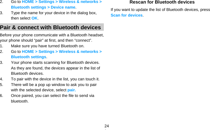   242. Go to HOME &gt; Settings &gt; Wireless &amp; networks &gt; Bluetooth settings &gt; Device name. 3.  Type the name for your device in the dialog box, then select OK. Pair &amp; connect with Bluetooth devices Before your phone communicate with a Bluetooth headset, your phone should “pair” at first, and then “connect”. 1.  Make sure you have turned Bluetooth on. 2. Go to HOME &gt; Settings &gt; Wireless &amp; networks &gt; Bluetooth settings. 3.  Your phone starts scanning for Bluetooth devices. As they are found, the devices appear in the list of Bluetooth devices. 4.  To pair with the device in the list, you can touch it. 5.  There will be a pop up window to ask you to pair with the selected device, select pair. 6.  Once paired, you can select the file to send via bluetooth.   Rescan for Bluetooth devices If you want to update the list of Bluetooth devices, press Scan for devices.  