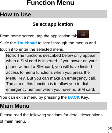   25Function Menu How to Use Select application From home screen, tap the application tab . Slide the Touchpad to scroll through the menus and touch it to enter the selected menu. Note: The functions described below only appear when a SIM card is inserted. If you power on your phone without a SIM card, you will have limited access to menu functions when you press the Menu Key. But you can make an emergency call. The aim of this function is to allow you to dial emergency number when you have no SIM card.   You can exit a menu by pressing the BACK Key. Main Menu Please read the following sections for detail descriptions of main menu.  