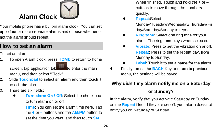   26Alarm Clock  Your mobile phone has a built-in alarm clock. You can set up to four or more separate alarms and choose whether or not the alarm should repeat.   How to set an alarm To set an alarm: 1.   To open Alarm clock, press HOME to return to home screen, tap application tab to enter the main menu, and then select “Clock”. 2.   Slide Touchpad to select an alarm and then touch it to edit the alarm. 3.   There are six fields:  Turn alarm On / Off: Select the check box to turn alarm on or off.   　  Time: You can set the alarm time here. Tap the + or – buttons and the AM/PM button to set the time you want, and then touch Set. When finished. Touch and hold the + or – buttons to move through the numbers quickly.  Repeat:Select Monday/Tuesday/Wednesday/Thursday/Friday/Saturday/Sunday to repeat.  Ring tone: Select one ring tone for your alarm. The ring tone plays when selected.  Vibrate: Press to set the vibration on or off. 　  Repeat: Press to set the repeat day, from Monday to Sunday.  Label: Touch it to set a name for the alarm. 4 Finally, press the BACK Key to return to previous menu, the settings will be saved. Why didn’t my alarm notify me on a Saturday or Sunday? In the alarm, verify that you activate Saturday or Sunday on the Repeat filed. If they are set off, your alarm does not notify you on Saturday or Sunday. 