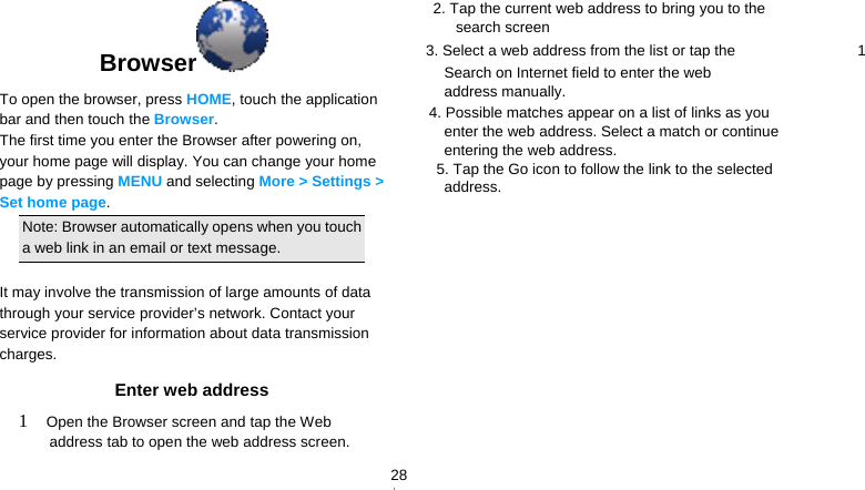   28Browser  To open the browser, press HOME, touch the application bar and then touch the Browser. The first time you enter the Browser after powering on, your home page will display. You can change your home page by pressing MENU and selecting More &gt; Settings &gt; Set home page.  Note: Browser automatically opens when you touch a web link in an email or text message.  It may involve the transmission of large amounts of data through your service provider’s network. Contact your service provider for information about data transmission charges. Enter web address 1  Open the Browser screen and tap the Web address tab to open the web address screen. 2. Tap the current web address to bring you to the search screen 3. Select a web address from the list or tap the    1 Search on Internet field to enter the web address manually.     4. Possible matches appear on a list of links as you enter the web address. Select a match or continue entering the web address.       5. Tap the Go icon to follow the link to the selected address. 