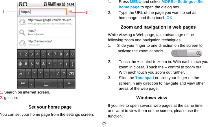   29 1. Search on internet screen. 2. go icon. Set your home page You can set your home page from the settings screen: 1. Press MENU and select MORE &gt; Settings &gt; Set home page to open the dialog box. 2.  Type the URL of the page you want to set as homepage, and then touch OK. Zoom and navigation in web pages While viewing a Web page, take advantage of the following zoom and navigation techniques: 1.      Slide your finger to one direction on the screen to activate the zoom controls.  2.  Touch the + control to zoom in. With each touch you zoom in closer. Touch the – control to zoom out. With each touch you zoom out further. 3. Slide the Touchpad or slide your finger on the screen in any direction to navigate and view other areas of the web page. Windows view If you like to open several web pages at the same time, and want to view them on the screen, please use the function. 